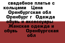 свадебное платье с кольцами › Цена ­ 2 500 - Оренбургская обл., Оренбург г. Одежда, обувь и аксессуары » Женская одежда и обувь   . Оренбургская обл.